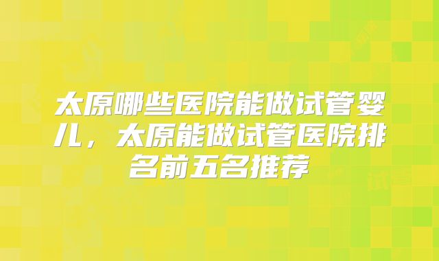 太原哪些医院能做试管婴儿，太原能做试管医院排名前五名推荐