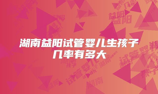湖南益阳试管婴儿生孩子几率有多大