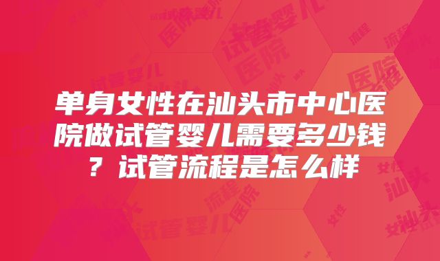单身女性在汕头市中心医院做试管婴儿需要多少钱？试管流程是怎么样