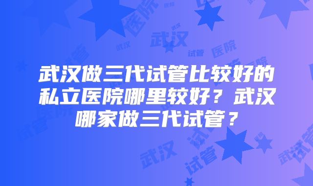 武汉做三代试管比较好的私立医院哪里较好？武汉哪家做三代试管？