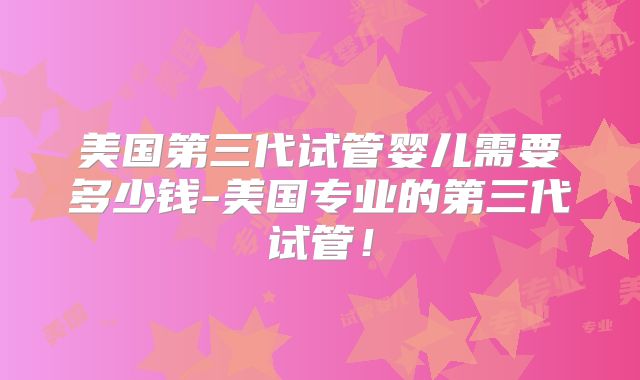 美国第三代试管婴儿需要多少钱-美国专业的第三代试管！