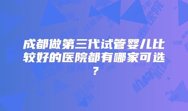 成都做第三代试管婴儿比较好的医院都有哪家可选?