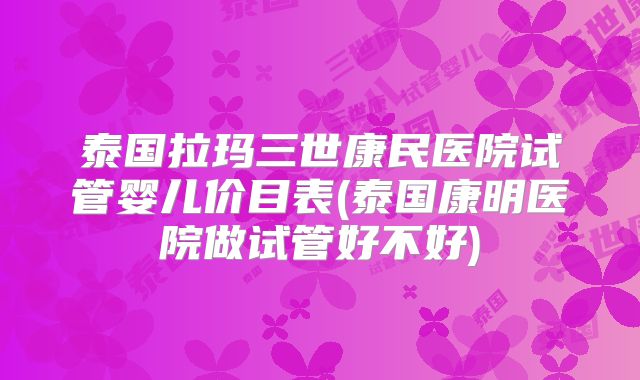 泰国拉玛三世康民医院试管婴儿价目表(泰国康明医院做试管好不好)