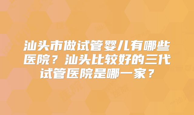汕头市做试管婴儿有哪些医院？汕头比较好的三代试管医院是哪一家？