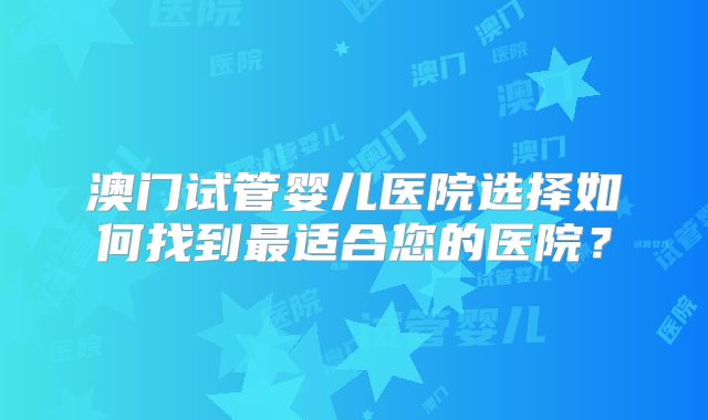 澳门试管婴儿医院选择如何找到最适合您的医院？