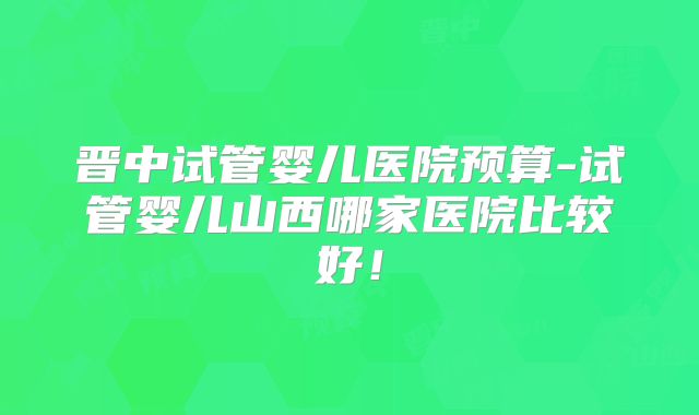 晋中试管婴儿医院预算-试管婴儿山西哪家医院比较好！