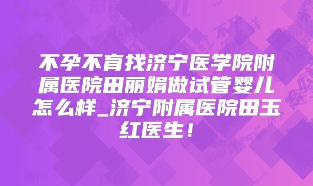 不孕不育找济宁医学院附属医院田丽娟做试管婴儿怎么样_济宁附属医院田玉红医生！