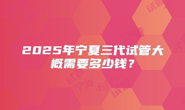 2025年宁夏三代试管大概需要多少钱?