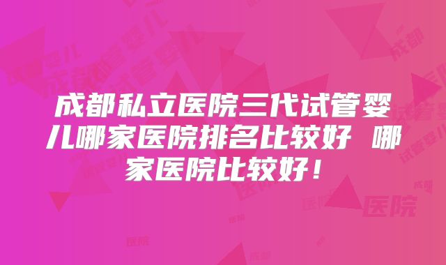 成都私立医院三代试管婴儿哪家医院排名比较好 哪家医院比较好！