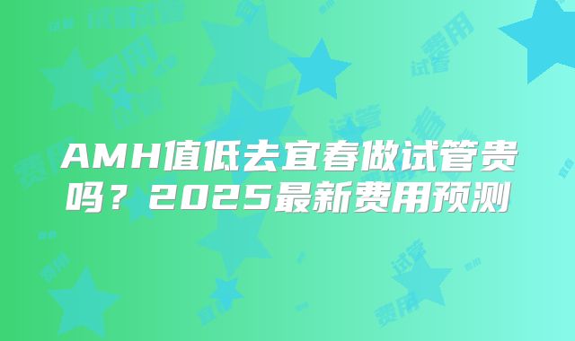 AMH值低去宜春做试管贵吗？2025最新费用预测
