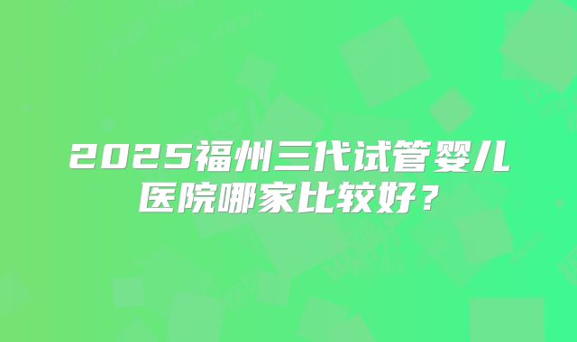 2025福州三代试管婴儿医院哪家比较好?