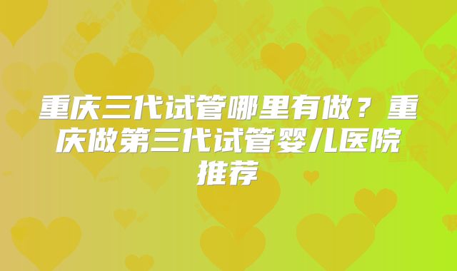重庆三代试管哪里有做？重庆做第三代试管婴儿医院推荐