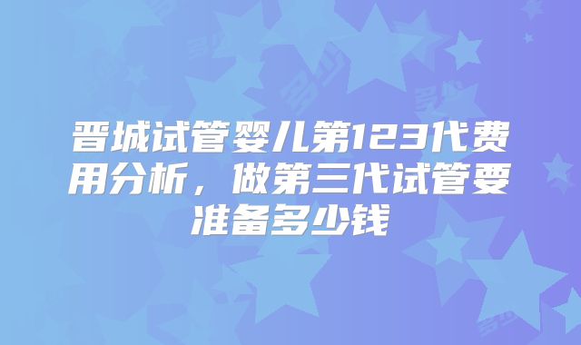 晋城试管婴儿第123代费用分析，做第三代试管要准备多少钱