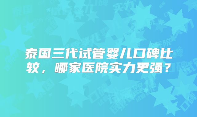 泰国三代试管婴儿口碑比较，哪家医院实力更强？