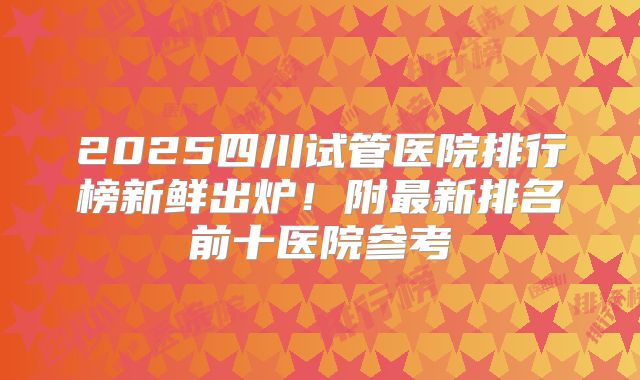 2025四川试管医院排行榜新鲜出炉!附最新排名前十医院参考