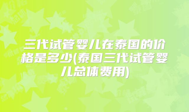 三代试管婴儿在泰国的价格是多少(泰国三代试管婴儿总体费用)