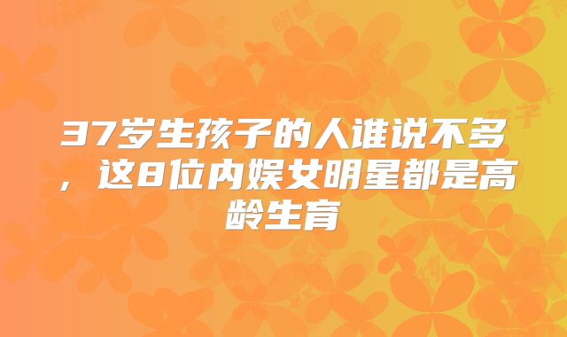 37岁生孩子的人谁说不多，这8位内娱女明星都是高龄生育