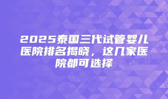 2025泰国三代试管婴儿医院排名揭晓，这几家医院都可选择