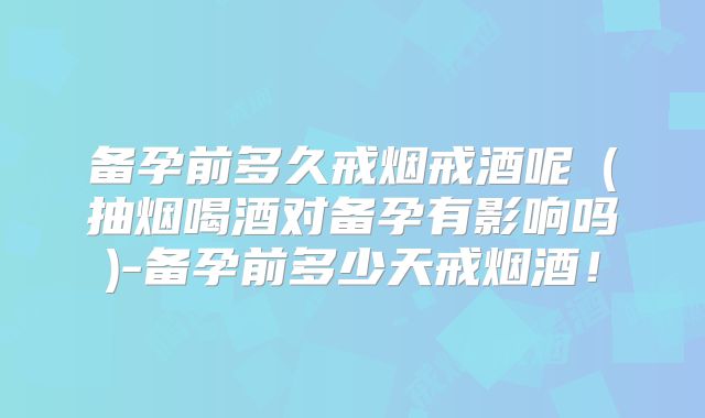 备孕前多久戒烟戒酒呢（抽烟喝酒对备孕有影响吗)-备孕前多少天戒烟酒！