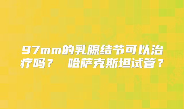 97mm的乳腺结节可以治疗吗？ 哈萨克斯坦试管？