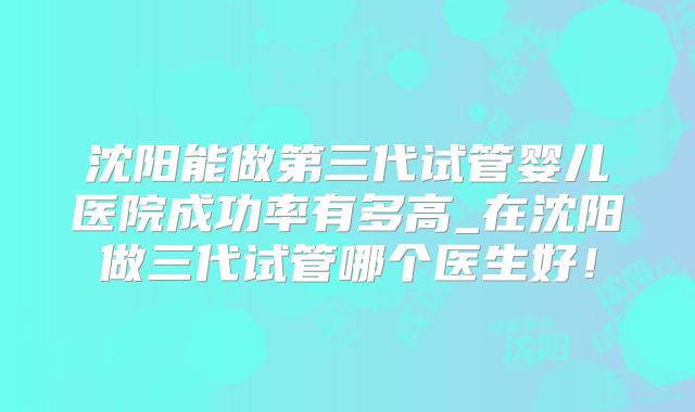 沈阳能做第三代试管婴儿医院成功率有多高_在沈阳做三代试管哪个医生好！