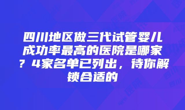 四川地区做三代试管婴儿成功率最高的医院是哪家？4家名单已列出，待你解锁合适的