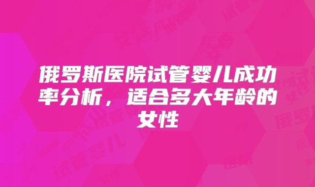 俄罗斯医院试管婴儿成功率分析,适合多大年龄的女性
