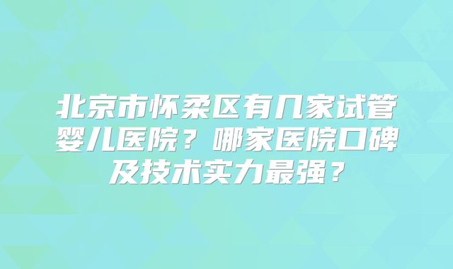 北京市怀柔区有几家试管婴儿医院?哪家医院口碑及技术实力最强?