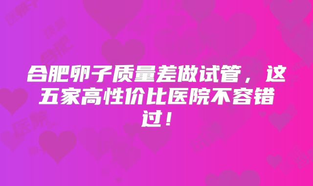 合肥卵子质量差做试管，这五家高性价比医院不容错过！
