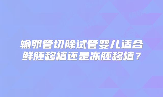 输卵管切除试管婴儿适合鲜胚移植还是冻胚移植？