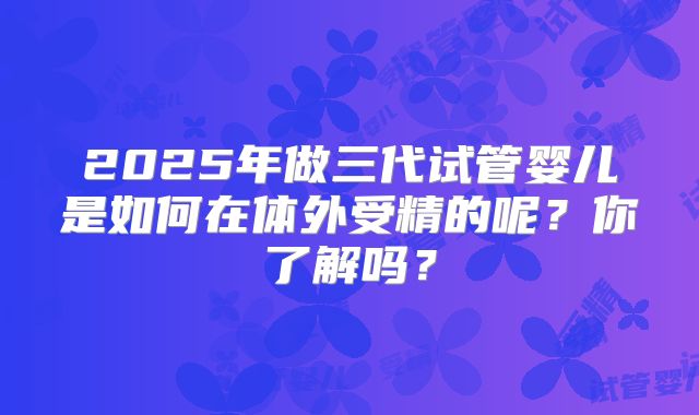2025年做三代试管婴儿是如何在体外受精的呢？你了解吗？