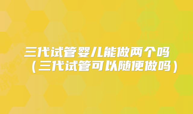 三代试管婴儿能做两个吗（三代试管可以随便做吗）