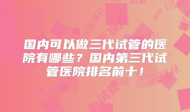 国内可以做三代试管的医院有哪些？国内第三代试管医院排名前十！
