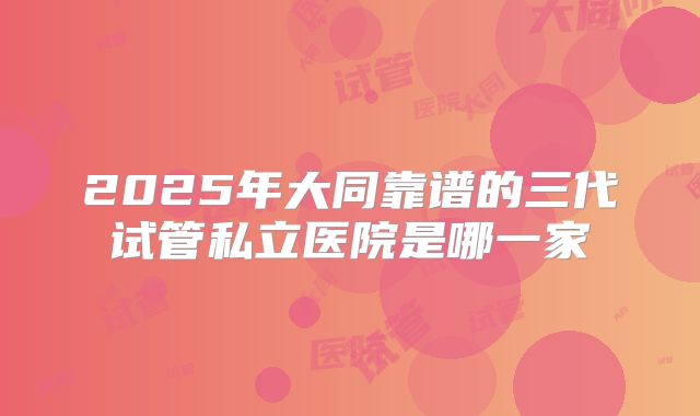 2025年大同靠谱的三代试管私立医院是哪一家
