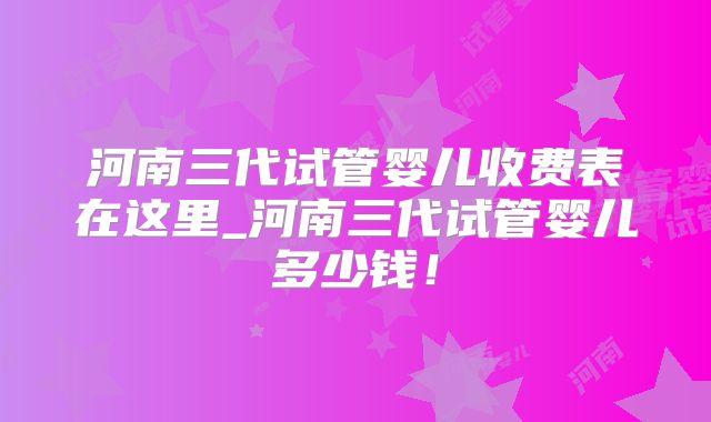 河南三代试管婴儿收费表在这里_河南三代试管婴儿多少钱!