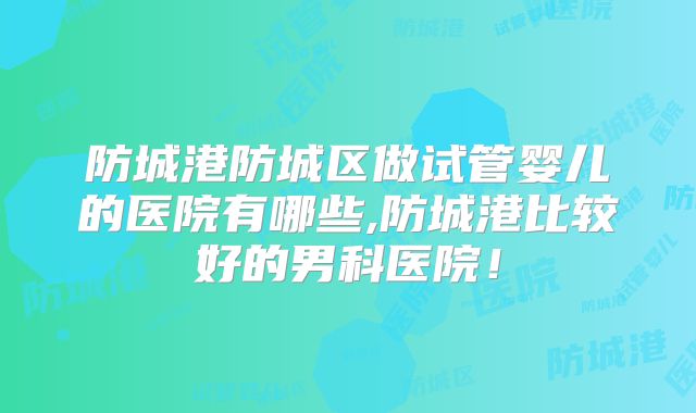 防城港防城区做试管婴儿的医院有哪些,防城港比较好的男科医院！
