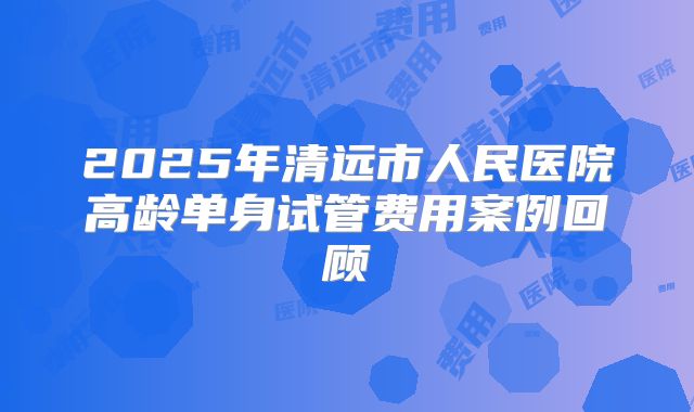 2025年清远市人民医院高龄单身试管费用案例回顾