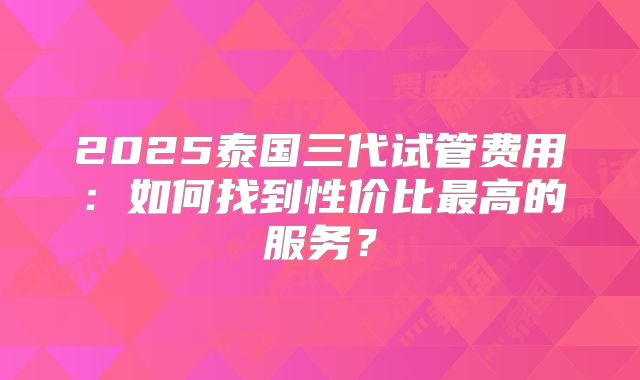 2025泰国三代试管费用：如何找到性价比最高的服务？