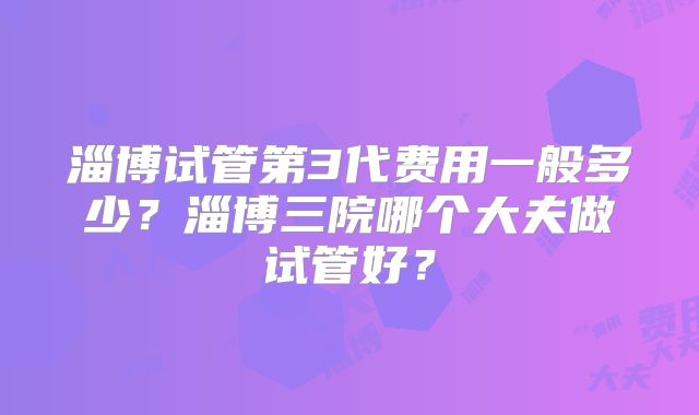 淄博试管第3代费用一般多少？淄博三院哪个大夫做试管好？