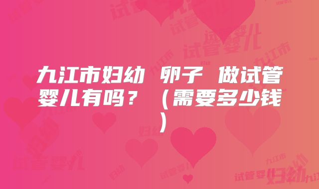 九江市妇幼 卵子 做试管婴儿有吗？（需要多少钱）