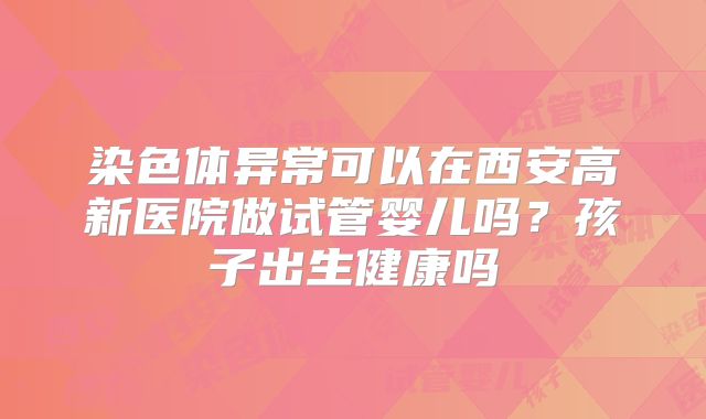 染色体异常可以在西安高新医院做试管婴儿吗?孩子出生健康吗