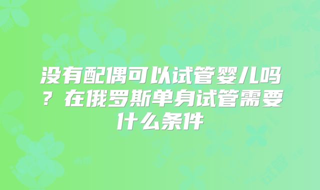没有配偶可以试管婴儿吗?在俄罗斯单身试管需要什么条件