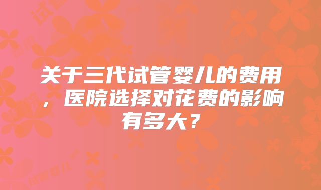 关于三代试管婴儿的费用，医院选择对花费的影响有多大？