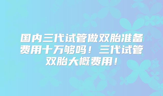 国内三代试管做双胎准备费用十万够吗！三代试管双胎大概费用！