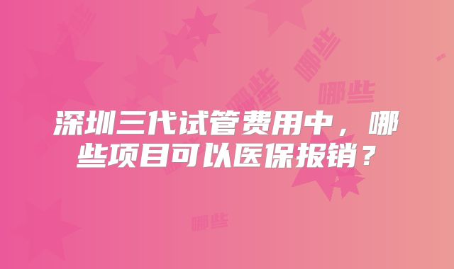 深圳三代试管费用中，哪些项目可以医保报销？