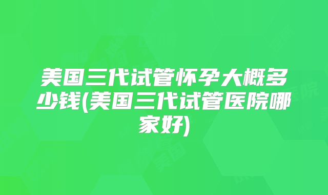 美国三代试管怀孕大概多少钱(美国三代试管医院哪家好)
