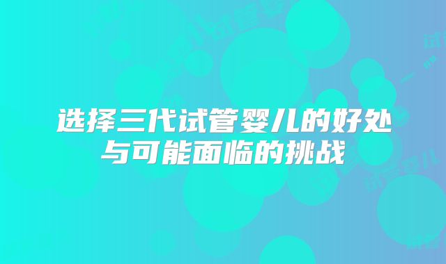 选择三代试管婴儿的好处与可能面临的挑战