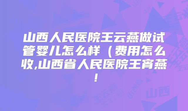 山西人民医院王云燕做试管婴儿怎么样(费用怎么收,山西省人民医院王宵燕!