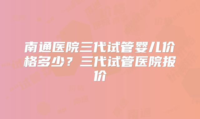 南通医院三代试管婴儿价格多少？三代试管医院报价