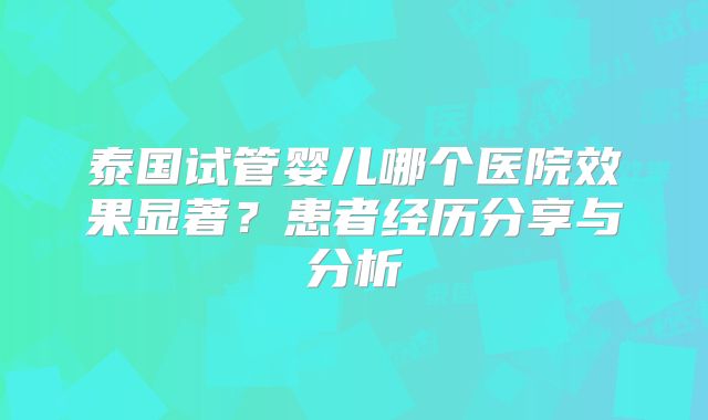 泰国试管婴儿哪个医院效果显著？患者经历分享与分析